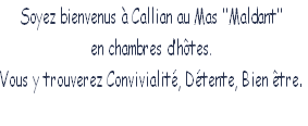 Soyez bienvenus à Callian au Mas ‘’Maldant’’
en chambres d’hôtes.
Vous y trouverez Convivialité, Détente, Bien être.
